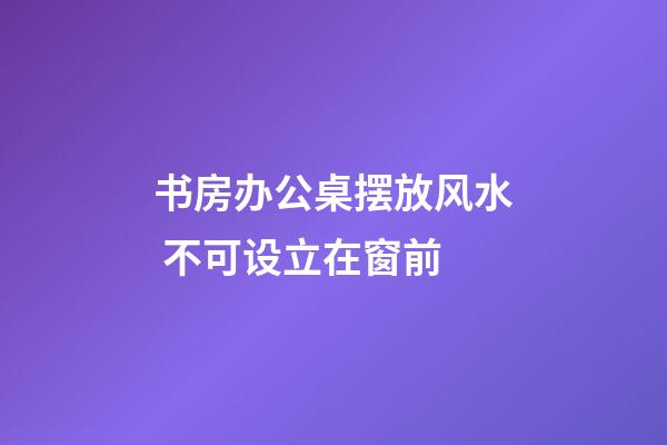 书房办公桌摆放风水 不可设立在窗前